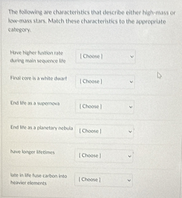 The following are characteristics that describe either high-mass or 
low-mass stars. Match these characteristics to the appropriate 
category. 
Have higher fustion rate [ Choose ] 
during main sequence life 
Final core is a white dwarf [ Choose ] v 
End life as a supernova [ Choose ] 
End life as a planetary nebula [ Choose ] 
have longer lifetimes [ Choose ] 
late in life fuse carbon into [Choose ] 
heavier elements