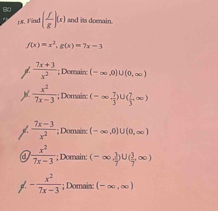 Find ( f/g )(x) and its domain.
f(x)=x^2, g(x)=7x-3
 (7x+3)/x^2 ; Domain: (-∈fty ,0)∪ (0,∈fty )
b.  x^2/7x-3 ; Domain: (-∈fty , 7/3 )∪ ( 7/3 ,∈fty )
L  (7x-3)/x^2 ; Domain: (-∈fty ,0)∪ (0,∈fty )
d  x^2/7x-3 ; Domain: (-∈fty , 3/7 )∪ ( 3/7 ,∈fty )
e. - x^2/7x-3 ; Domain: (-∈fty ,∈fty )