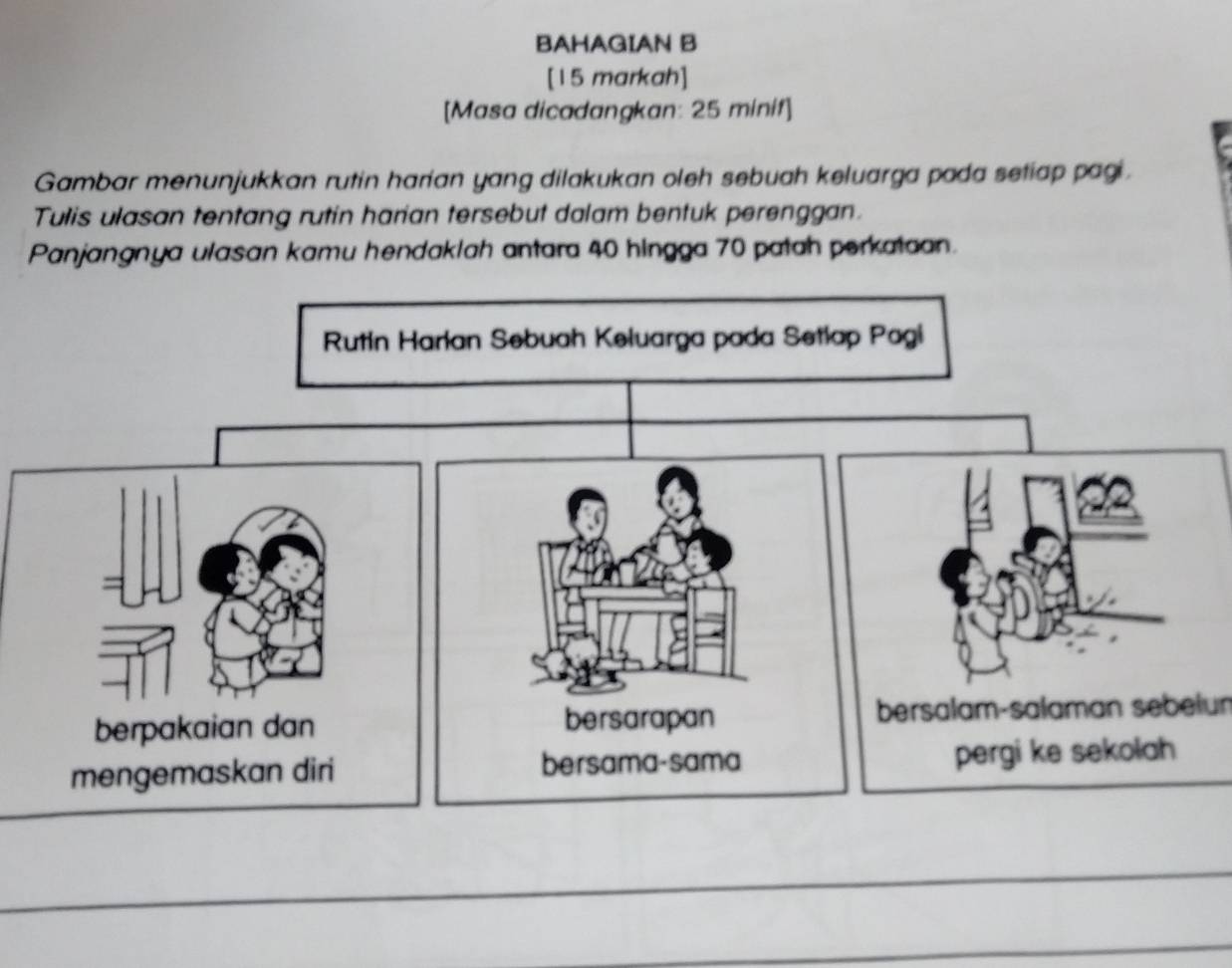 BAHAGIAN B 
[15 markah] 
[Masa dicadangkan: 25 minif] 
Gambar menunjukkan rutin harian yang dilakukan oleh sebuah keluarga pada setiap pagi. 
Tulis ulasan tentang rutin harian tersebut dalam bentuk perenggan. 
Panjangnya ulasan kamu hendaklah antara 40 hingga 70 patah perkataan. 
bersalam-salaman sebelun