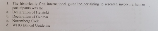 The historically first international guideline pertaining to research involving human
participants was the:
a. Declaration of Helsinki
b. Declaration of Geneva
c. Nuremberg Code
d. WHO Ethical Guideline