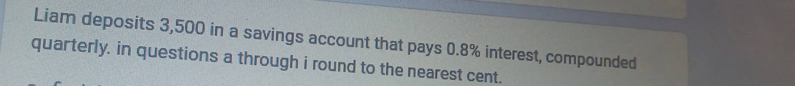 Liam deposits 3,500 in a savings account that pays 0.8% interest, compounded 
quarterly. in questions a through i round to the nearest cent.