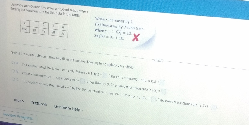 Describe and correct the error a student made when
finding the function rule for the data in the table. When x increases by 1,
f(x) increases by 9 each time.
When x=1,f(x)=10.
So f(x)=9x+10.
Select the correct choice below and fill in the answer box(es) to complete your choice
A. The student read the table incorrectly. When x=1,f(x)=□. The correct function rule is f(x)=□ .
B. When x increases by 1. f(x) increases by frac  rather than by 9. The correct function rule is f(x)=□
C. The student should have used x=0 to find the constant term, not x=1. When x=0,f(x)=□ The correct function rule is
Video Textbook Get more help .
f(x)=□ .
Review Progress