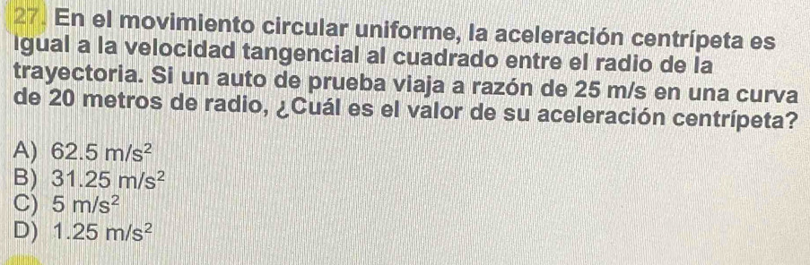 En el movimiento circular uniforme, la aceleración centrípeta es
Igual a la velocidad tangencial al cuadrado entre el radio de la
trayectoria. Si un auto de prueba viaja a razón de 25 m/s en una curva
de 20 metros de radio, ¿Cuál es el valor de su aceleración centrípeta?
A) 62.5m/s^2
B) 31.25m/s^2
C) 5m/s^2
D) 1.25m/s^2