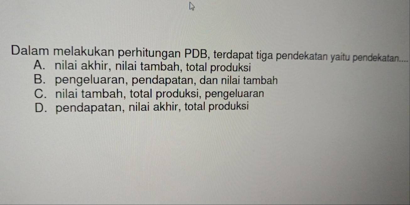 Dalam melakukan perhitungan PDB, terdapat tiga pendekatan yaitu pendekatan....
A. nilai akhir, nilai tambah, total produksi
B. pengeluaran, pendapatan, dan nilai tambah
C. nilai tambah, total produksi, pengeluaran
D. pendapatan, nilai akhir, total produksi