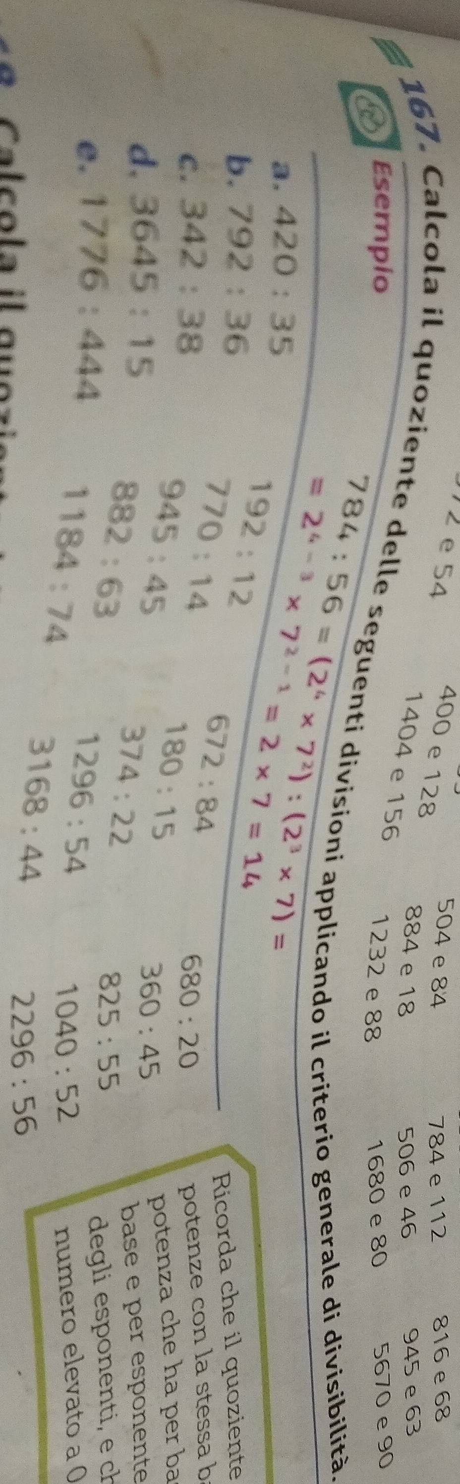 2 e 54 504 e 84 816 e 68
400 e 128
784 e 112
884 e 18 506 e 46 945 e 63
1404 e 156
Esempio 1232 e 88 1680 e 80 5670 e 90
g 167. Calcola il quoziente delle seguenti divisíoni applicando il criterio generale di divisibilità 
a. 420:35
784:56=(2^6* 7^2):(2^3* 7)=
b. 792:36
=2^(4-3)* 7^(2-1)=2* 7=14
192:12
770:14
672:84
Ricorda che il quoziente 
C . 342:38 680:20
potenze con la stessa b 
d. 3645:15
945:45
180:15
360:45 potenza che ha per ba
882:63
374:22
e. 1776:444 base e per esponente
825:55
1184:74 degli esponenti, e ch
1296:54
1040:52 numero elevato a ( 
C a c o la il gu o :
3168:44
2296:56