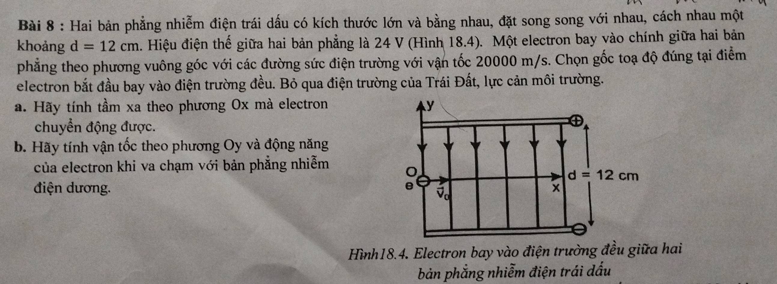 Hai bản phẳng nhiễm điện trái dấu có kích thước lớn và bằng nhau, đặt song song với nhau, cách nhau một
khoảng d=12cm. Hiệu điện thế giữa hai bản phẳng là 24 V (Hình 18.4). Một electron bay vào chính giữa hai bản
phẳng theo phương vuông góc với các đường sức điện trường với vận tốc 20000 m/s. Chọn gốc toạ độ đúng tại điểm
electron bắt đầu bay vào điện trường đều. Bỏ qua điện trường của Trái Đất, lực cản môi trường.
a. Hãy tính tầm xa theo phương Ox mà electron 
chuyển động được.
b. Hãy tính vận tốc theo phương Oy và động năng
của electron khi va chạm với bản phẳng nhiễm
điện dương. 
Hình18.4. Electron bay vào điện trường đều giữa hai
bản phẳng nhiễm điện trái dấu