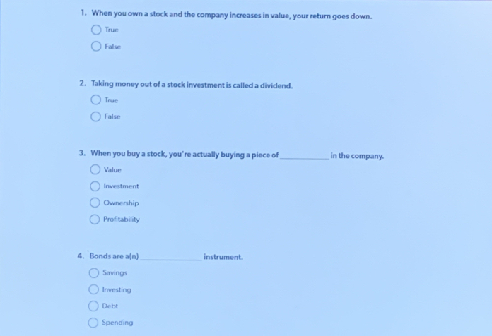 When you own a stock and the company increases in value, your return goes down.
True
False
2. Taking money out of a stock investment is called a dividend.
True
False
3. When you buy a stock, you're actually buying a piece of_ in the company.
Value
Investment
Ownership
Profitability
4. Bonds are a(n) _instrument.
Savings
Investing
Debt
Spending