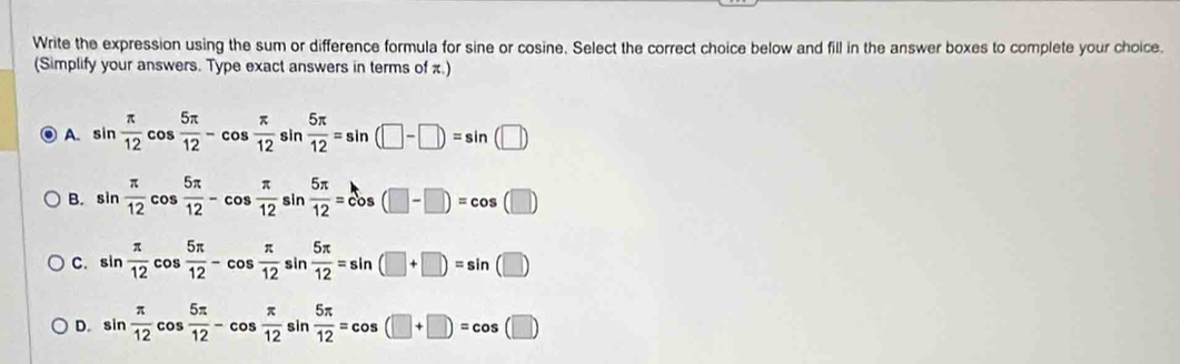 Write the expression using the sum or difference formula for sine or cosine. Select the correct choice below and fill in the answer boxes to complete your choice.
(Simplify your answers. Type exact answers in terms of π.)
. A. sin  π /12 cos  5π /12 -cos  π /12 sin  5π /12 =sin (□ -□ )=sin (□ )
B. sin  π /12 cos  5π /12 -cos  π /12  _ .  5π /12 =cos (□ -□ )=cos (□ )
sir
C. sin  π /12 cos  5π /12 -cos  π /12  sin  5π /12 =sin (□ +□ )=sin (□ )
D. sin  π /12 cos  5π /12 -cos  π /12 sin  5π /12 =cos (□ +□ )=cos (□ )