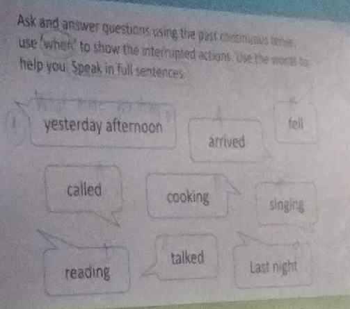 Ask and answer questions using the past continyous tenie. 
use 'when' to show the interrupted actions. Use the words to 
help you. Speak in full sentences. 
yesterday afternoon fell 
arrived 
called cooking 
singing 
talked 
reading Last night