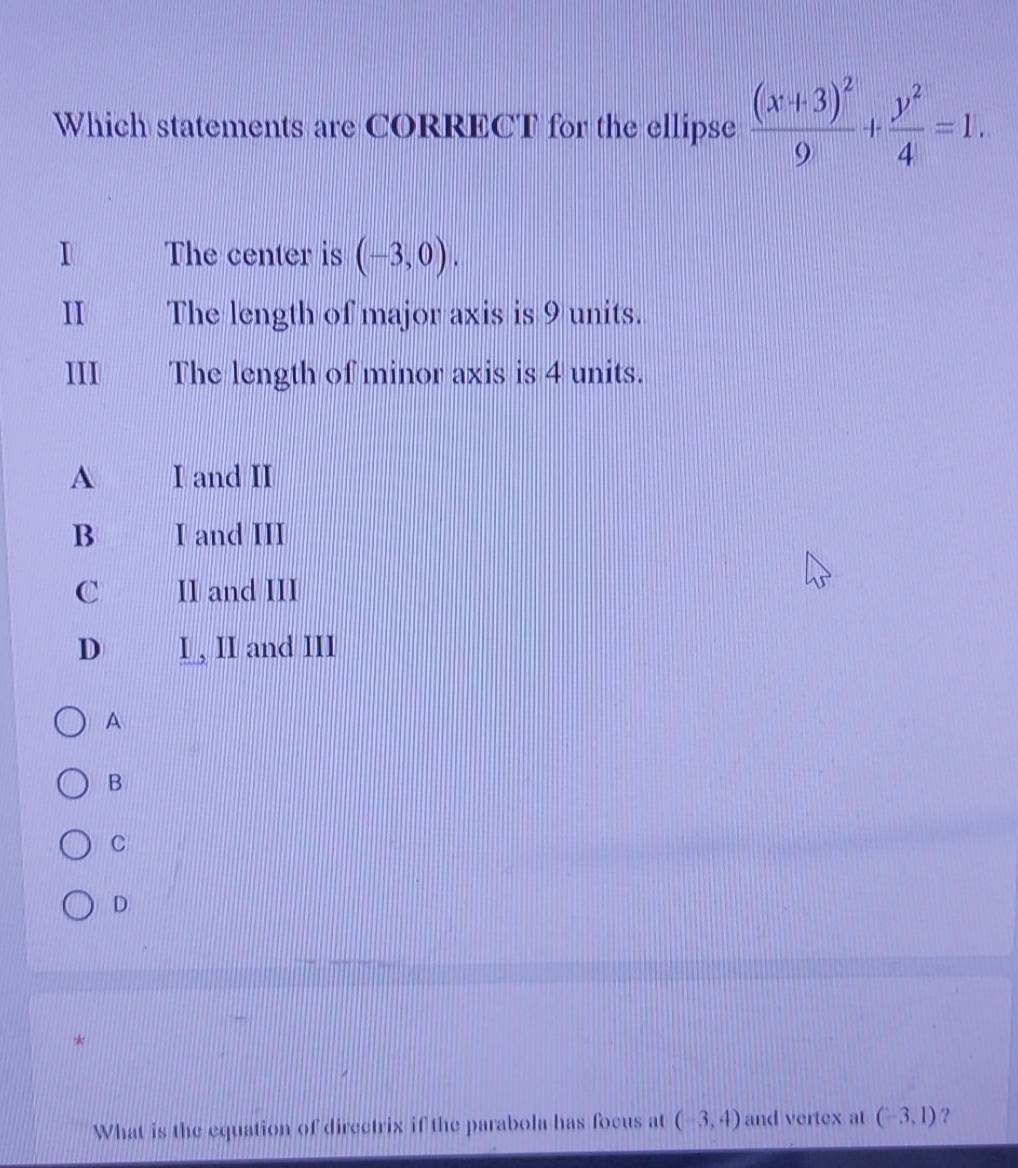 Which statements are CORRECT for the ellipse frac (x+3)^29+ y^2/4 =1. 
I The center is (-3,0). 
II The length of major axis is 9 units.
III The length of minor axis is 4 units.
A I and II
B I and III
C II and III
D I , II and III
A
B
C
D
*
What is the equation of directrix if the parabola has focus at (-3,4) and vertex at (-3,1) ?