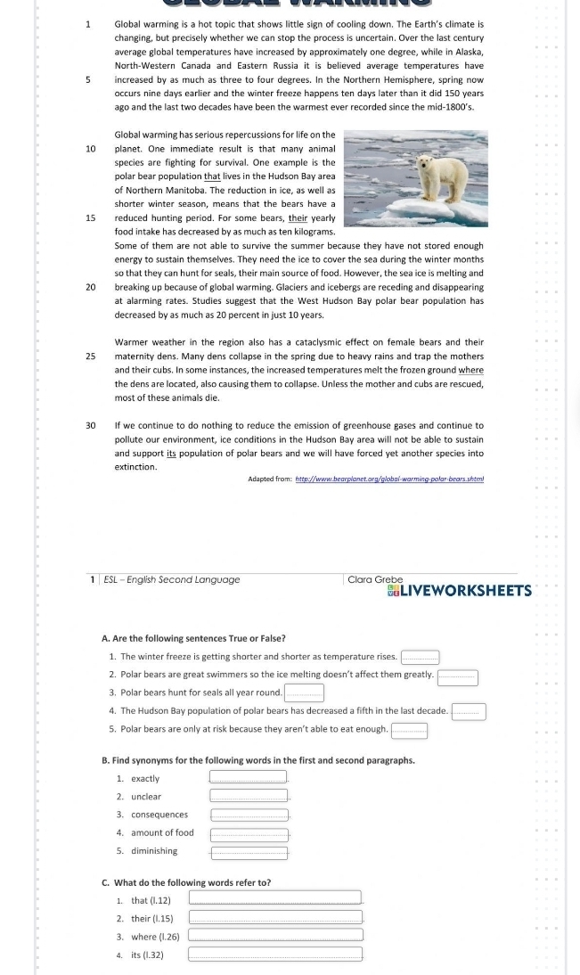 Global warming is a hot topic that shows little sign of cooling down. The Earth's climate is
changing, but precisely whether we can stop the process is uncertain. Over the last century
average global temperatures have increased by approximately one degree, while in Alaska,
North-Western Canada and Eastern Russia it is believed average temperatures have
5 increased by as much as three to four degrees. In the Northern Hemisphere, spring now
occurs nine days earlier and the winter freeze happens ten days later than it did 150 years
ago and the last two decades have been the warmest ever recorded since the mid-1800's.
Global warming has serious repercussions for life on th
10 planet. One immediate result is that many anima
species are fighting for survival. One example is th
polar bear population that lives in the Hudson Bay are
of Northern Manitoba. The reduction in ice, as well a
shorter winter season, means that the bears have 
15 reduced hunting period. For some bears, their yearl
food intake has decreased by as much as ten kilograms
Some of them are not able to survive the summer because they have not stored enough
energy to sustain themselves. They need the ice to cover the sea during the winter months
so that they can hunt for seals, their main source of food. However, the sea ice is melting and
20 breaking up because of global warming. Glaciers and icebergs are receding and disappearing
at alarming rates. Studies suggest that the West Hudson Bay polar bear population has
decreased by as much as 20 percent in just 10 years.
Warmer weather in the region also has a cataclysmic effect on female bears and their
25 maternity dens. Many dens collapse in the spring due to heavy rains and trap the mothers
and their cubs. In some instances, the increased temperatures melt the frozen ground where
the dens are located, also causing them to collapse. Unless the mother and cubs are rescued,
most of these animals die.
30 If we continue to do nothing to reduce the emission of greenhouse gases and continue to
pollute our environment, ice conditions in the Hudson Bay area will not be able to sustain
and support its population of polar bears and we will have forced yet another species into
extinction.
Adapted from: http://www.bearplonet.org/qlobal-worming-polar-bears.shtm
1  ESL - English Second Language Clara Grebe
SLIVEWORKSHEETS
A. Are the following sentences True or False?
1. The winter freeze is getting shorter and shorter as temperature rises □
2. Polar bears are great swimmers so the ice melting doesn’t affect them greatly. □
3. Polar bears hunt for seals all year round. □
4. The Hudson Bay population of polar bears has decreased a fifth in the last decade. □
5. Polar bears are only at risk because they aren’t able to eat enough. ·s +·s +1+1+2+1+1= □ /□  
B. Find synonyms for the following words in the first and second paragraphs.
1. exactly
2. unclear
4. amount of food
5. diminishing
C. What do the following words refer to?
1. that (1,12) _ □ 
2. their (1.15) _ 
3. where (1.26) _ 
4. it: (1.32)