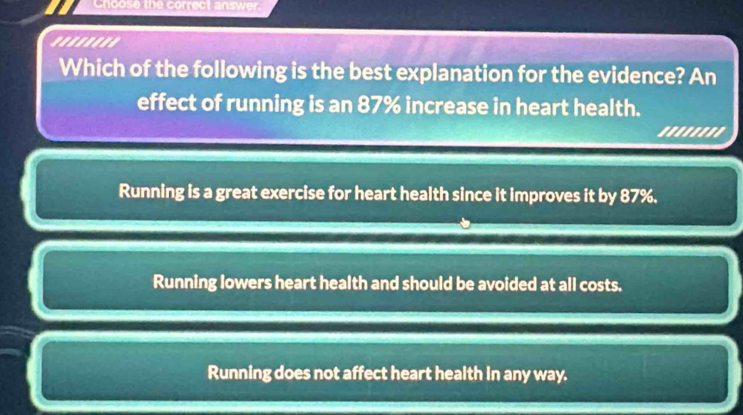 Choose the correct answer.
'......'
Which of the following is the best explanation for the evidence? An
effect of running is an 87% increase in heart health.
''''''''
Running is a great exercise for heart health since it improves it by 87%.
Running lowers heart health and should be avoided at all costs.
Running does not affect heart health in any way.