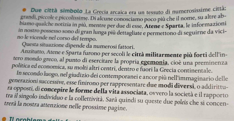 Due città simbolo La Grecia arcaica era un tessuto di numerosissime città: 
grandi, piccole e piccolissime. Di alcune conosciamo poco più che il nome, su altre ab- 
biamo qualche notizia in più, mentre per due di esse, Atene e Sparta, le informazioni 
in nostro possesso sono di gran lunga più dettagliate e permettono di seguirne da vici- 
no le vicende nel corso del tempo. 
Questa situazione dipende da numerosi fattori. 
Anzitutto, Atene e Sparta furono per secoli le città militarmente più forti dell’in- 
tero mondo greco, al punto di esercitare la propria egemonia, cioè una preminenza 
politica ed economica, su molti altri centri, dentro e fuori la Grecia continentale. 
In secondo luogo, nel giudizio dei contemporanei e ancor più nell’immaginario delle 
generazioni successive, esse finirono per rappresentare due modi diversi, o addirittu- 
ra opposti, di concepire le forme della vita associata, ovvero la società e il rapporto 
tra il singolo individuo e la collettività. Sarà quindi su queste due poleis che si concen- 
trerà la nostra attenzione nelle prossime pagine.