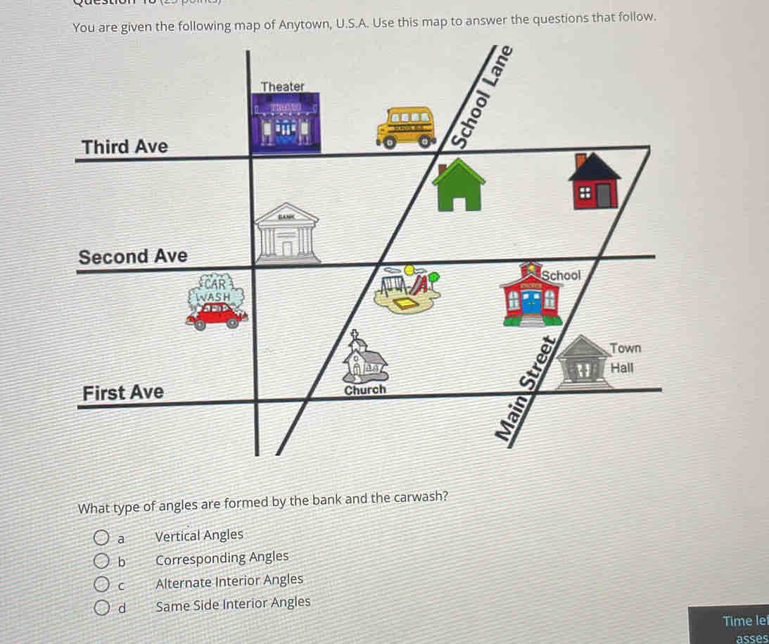 ollowing map of Anytown, U.S.A. Use this map to answer the questions that follow.
What type of angles are formed by the bank and the carwash?
a Vertical Angles
b Corresponding Angles
C Alternate Interior Angles
d Same Side Interior Angles
Time le
asses