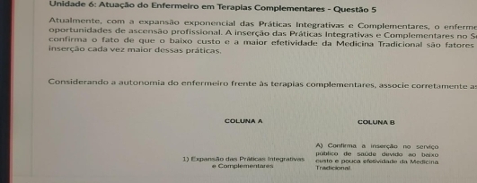 Unidade 6: Atuação do Enfermeiro em Terapias Complementares - Questão 5 
Atualmente, com a expansão exponencial das Práticas Integrativas e Complementares, o enferme 
oportunidades de ascensão profissional. A inserção das Práticas Integrativas e Complementares no So 
confirma o fato de que o baixo custo e a maior efetividade da Medicina Tradicional são fatores 
inserção cada vez maior dessas práticas. 
Considerando a autonomia do enfermeiro frente às terapias complementares, associe corretamente as 
COLUNA A COLUNA B 
A) Confirma a inserção no serviço 
público de saúde devido ao baixo 
1) Expansão das Práticas Integrativas e Complementares Tradicional custo e pouca efetividade da Medicina