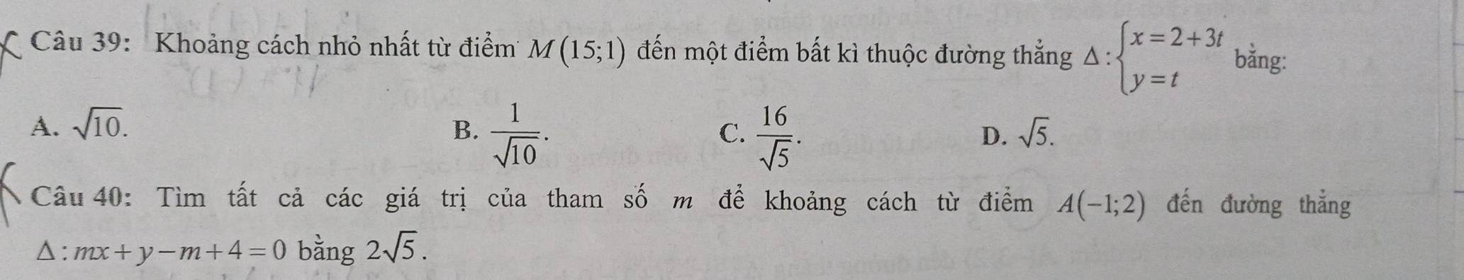 Khoảng cách nhỏ nhất từ điểm M(15;1) đến một điểm bất kì thuộc đường thắng Delta :beginarrayl x=2+3t y=tendarray. bằng:
A. sqrt(10). B.  1/sqrt(10) .  16/sqrt(5) . 
C.
D. sqrt(5). 
Câu 40: Tìm tất cả các giá trị của tham số m để khoảng cách từ điểm A(-1;2) đến đường thẳng
△ : mx+y-m+4=0 bằng 2sqrt(5).