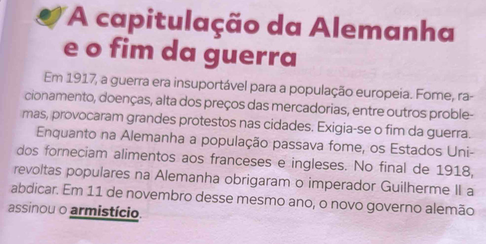 A capitulação da Alemanha 
e o fim da guerra 
Em 1917, a guerra era insuportável para a população europeia. Fome, ra- 
cionamento, doenças, alta dos preços das mercadorias, entre outros proble- 
mas, provocaram grandes protestos nas cidades. Exigia-se o fim da guerra. 
Enquanto na Alemanha a população passava fome, os Estados Uni- 
dos forneciam alimentos aos franceses e ingleses. No final de 1918, 
revoltas populares na Alemanha obrigaram o imperador Guilherme II a 
abdicar. Em 11 de novembro desse mesmo ano, o novo governo alemão 
assinou o armistício.