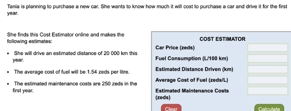 Tania is planning to purchase a new car. She wants to know how much it will cost to purchase a car and drive it for the first
year. 
She finds this Cost Estimator online and makes the 
following estimates: COST ESTIMATOR 
Car Price (zeds) 
She will drive an estimated distance of 20 000 km this
year. Fuel Consumption (L/100 km) 
The average cost of fuel will be 1.54 zeds per litre. Estimated Distance Driven (km) 
The estimated maintenance costs are 250 zeds in the Average Cost of Fuel (zeds/L) 
first year. Estimated Maintenance Costs 
(zeds) 
Clear Calculate