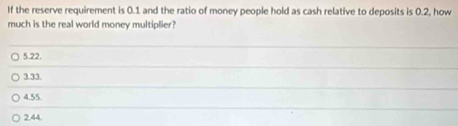 If the reserve requirement is 0.1 and the ratio of money people hold as cash relative to deposits is 0.2, how
much is the real world money multiplier?
5.22.
3.33.
4.55.
2.44.