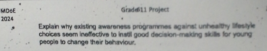 MDoE Grade11 Project 
2024 
Explain why existing awareness programmes against unhealthy lifestyle 
choices seem ineffective to instil good decision-making skills for young 
people to change their behaviour.