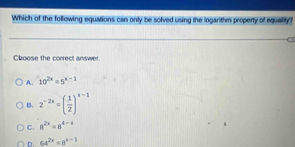 Which of the following equations can only be solved using the logarithm property of equality?
Choose the correct answer.
A. 10^(2x)=5^(x-1)
B. 2^(-2x)=( 1/2 )^x-1
C. 8^(2x)=8^(4-x)
D. 64^(2x)=8^(x-1)