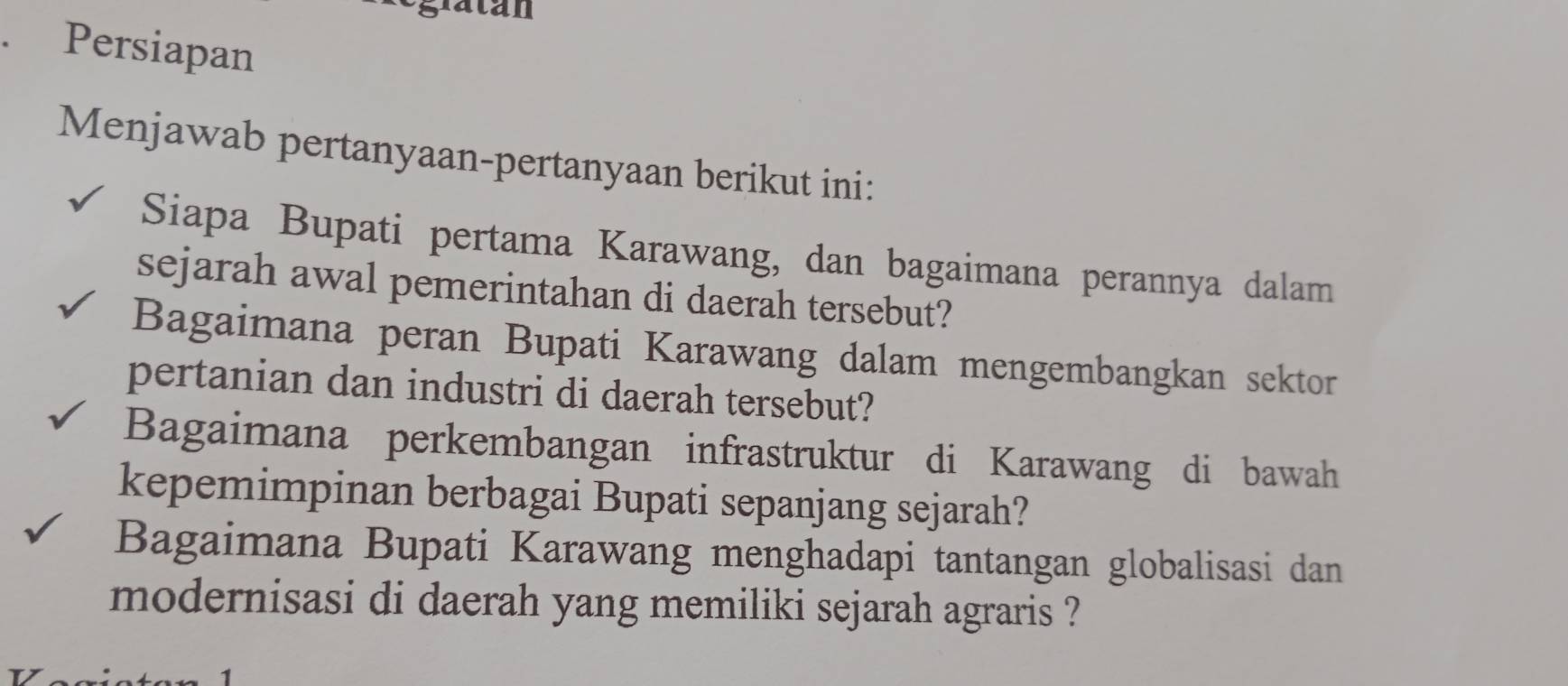 Persiapan 
Menjawab pertanyaan-pertanyaan berikut ini: 
Siapa Bupati pertama Karawang, dan bagaimana perannya dalam 
sejarah awal pemerintahan di daerah tersebut? 
Bagaimana peran Bupati Karawang dalam mengembangkan sektor 
pertanian dan industri di daerah tersebut? 
Bagaimana perkembangan infrastruktur di Karawang di bawah 
kepemimpinan berbagai Bupati sepanjang sejarah? 
Bagaimana Bupati Karawang menghadapi tantangan globalisasi dan 
modernisasi di daerah yang memiliki sejarah agraris ?