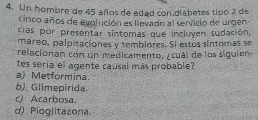 Un hombre de 45 años de edad con diabetes tipo 2 de
cinco años de evolución es llevado al servicio de urgen-
cias por presentar síntomas que incluyen sudación,
mareo, palpitaciones y temblores. Sì estos síntomas se
relacionan con un medicamento, ¿cuál de los siguien-
tes sería el agente causal más probable?
a) Metformina.
b) Glimepirida.
c) Acarbosa.
d) Pioglitazona.