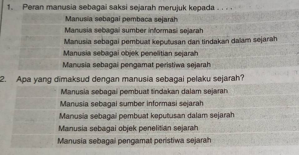 Peran manusia sebagai saksi sejarah merujuk kepada . . . .
Manusia sebagai pembaca sejarah
Manusia sebagai sumber informasi sejarah
Manusia sebagai pembuat keputusan dan tindakan dalam sejarah
Manusia sebagai objek penelitian sejarah
Manusia sebagai pengamat peristiwa sejarah
2. Apa yang dimaksud dengan manusia sebagai pelaku sejarah?
Manusia sebagai pembuat tindakan dalam sejaran
Manusia sebagai sumber informasi sejarah
Manusia sebagai pembuat keputusan dalam sejarah
Manusia sebagai objek penelitian sejarah
Manusia sebagai pengamat peristiwa sejarah