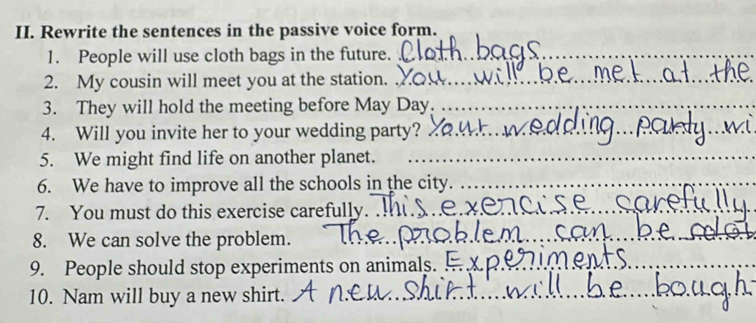 Rewrite the sentences in the passive voice form. 
1. People will use cloth bags in the future._ 
2. My cousin will meet you at the station._ 
3. They will hold the meeting before May Day._ 
4. Will you invite her to your wedding party? 
5. We might find life on another planet._ 
6. We have to improve all the schools in the city._ 
7. You must do this exercise carefully. 
_ 
8. We can solve the problem. 
_ 
9. People should stop experiments on animals. 
_ 
10. Nam will buy a new shirt.