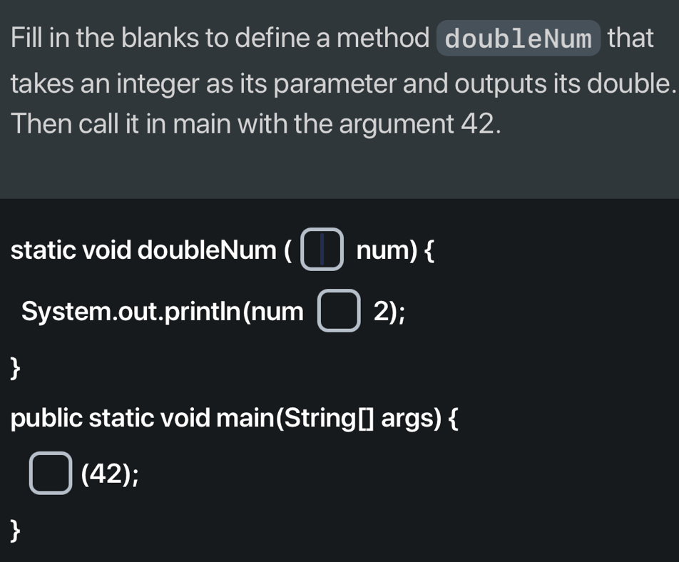 Fill in the blanks to define a method doub1eNum that 
takes an integer as its parameter and outputs its double. 
Then call it in main with the argument 42. 
static void doubleNum ( □ num)  
System.out.printIn(num □ 2); 
 
public static void main(String[] args)  
(42); 
、