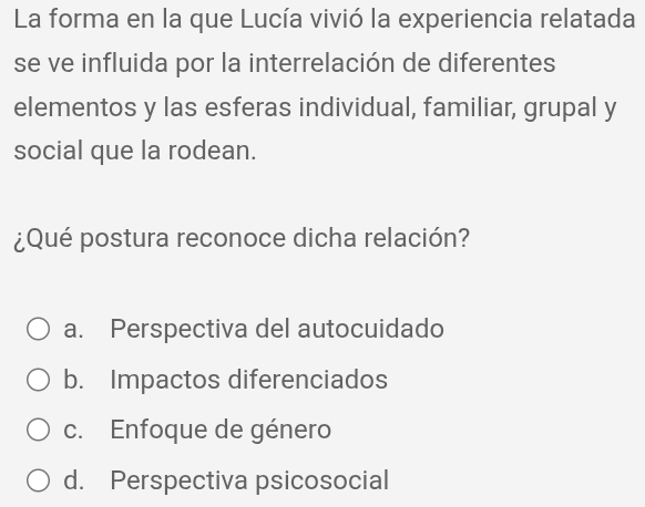 La forma en la que Lucía vivió la experiencia relatada
se ve influida por la interrelación de diferentes
elementos y las esferas individual, familiar, grupal y
social que la rodean.
¿Qué postura reconoce dicha relación?
a. Perspectiva del autocuidado
b. Impactos diferenciados
c. Enfoque de género
d. Perspectiva psicosocial