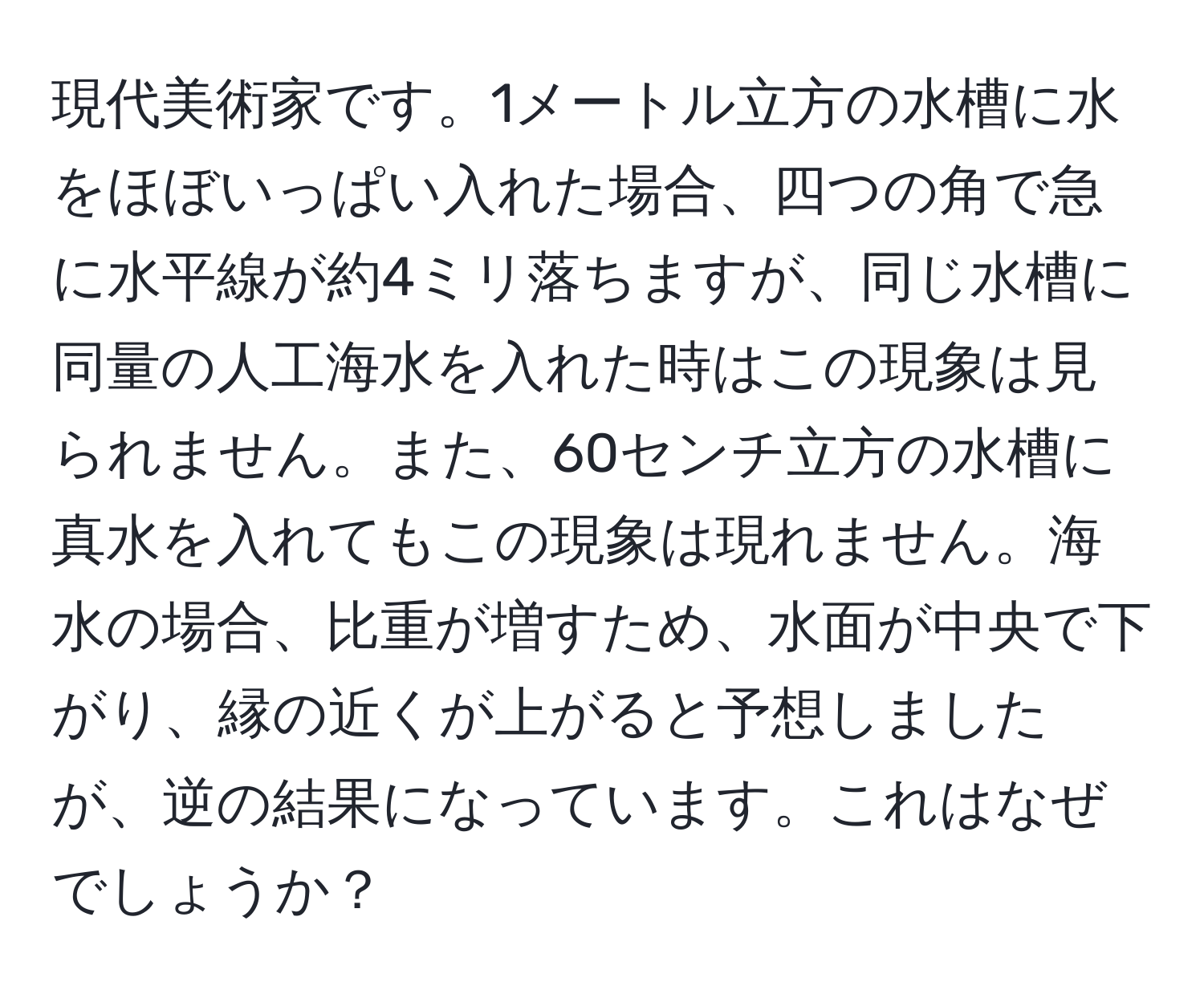 現代美術家です。1メートル立方の水槽に水をほぼいっぱい入れた場合、四つの角で急に水平線が約4ミリ落ちますが、同じ水槽に同量の人工海水を入れた時はこの現象は見られません。また、60センチ立方の水槽に真水を入れてもこの現象は現れません。海水の場合、比重が増すため、水面が中央で下がり、縁の近くが上がると予想しましたが、逆の結果になっています。これはなぜでしょうか？