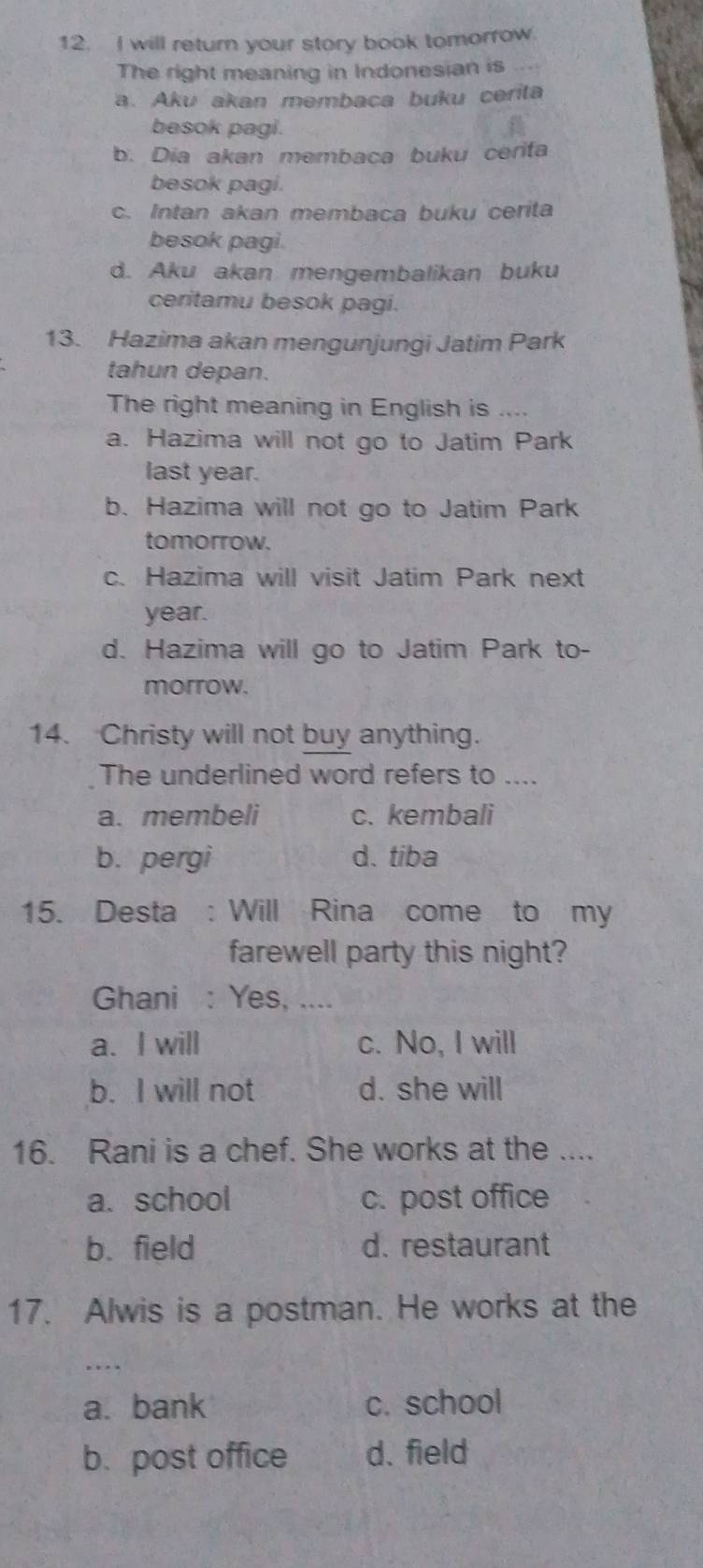 will return your story book tomorrow.
The right meaning in Indonesian is
a. Aku akan membaca buku cerita
besok pagi.
b. Dia akan membaca buku cerifa
besok pagi.
c. Intan akan membaca buku cerita
besok pagi.
d. Aku akan mengembalikan buku
ceritamu besok pagi.
13. Hazima akan mengunjungi Jatim Park
tahun depan.
The right meaning in English is ....
a. Hazima will not go to Jatim Park
last year.
b. Hazima will not go to Jatim Park
tomorrow.
c. Hazima will visit Jatim Park next
year.
d. Hazima will go to Jatim Park to-
morrow.
14. Christy will not buy anything.
The underlined word refers to ....
a. membeli c. kembali
b. pergi d. tiba
15. Desta : Will Rina come to my
farewell party this night?
Ghani : Yes, ....
a. I will c. No, I will
b. I will not d. she will
16. Rani is a chef. She works at the ....
a. school c. post office
b. field d. restaurant
17. Alwis is a postman. He works at the
……
a. bank c. school
b.post office d. field