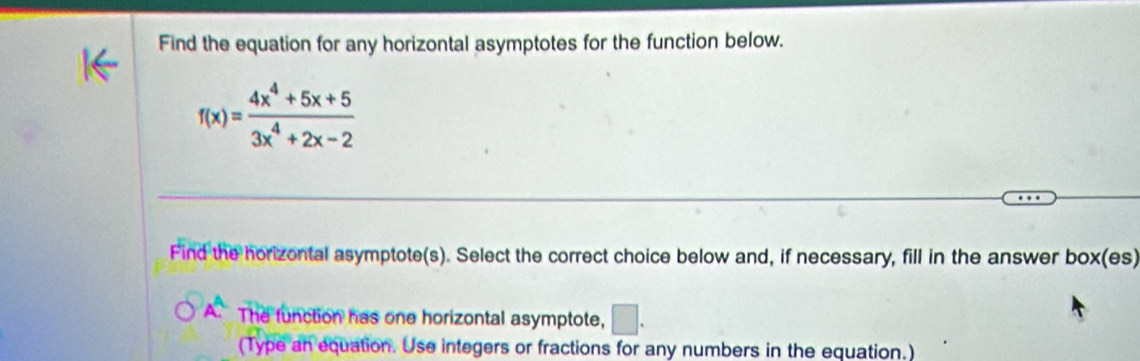 Find the equation for any horizontal asymptotes for the function below.
f(x)= (4x^4+5x+5)/3x^4+2x-2 
Find the horizontal asymptote(s). Select the correct choice below and, if necessary, fill in the answer box(es) 
A^A. The function has one horizontal asymptote, □ . 
(Type an equation. Use integers or fractions for any numbers in the equation.)