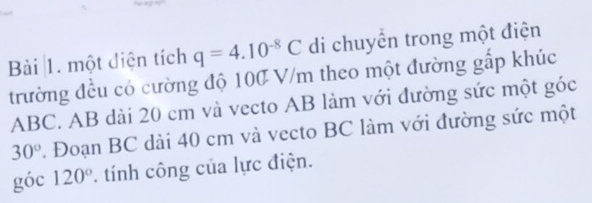 một điện tích q=4.10^(-8)C di chuyển trong một điện 
trường đều có cường độ 100 V/m theo một đường gấp khúc
ABC. AB dài 20 cm và vecto AB làm với đường sức một góc
30° 1 Đoạn BC dài 40 cm và vecto BC làm với đường sức một 
góc 120°. tính công của lực điện.