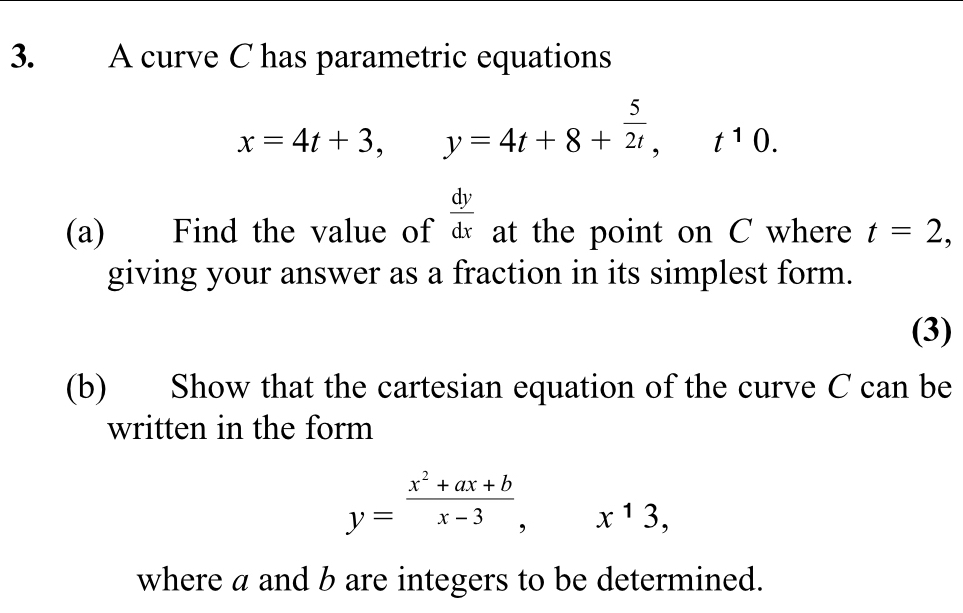 A curve C has parametric equations
x=4t+3, y=4t+8+ 5/2t , t^10.
 dy/dx 
(a) Find the value of at the point on C where t=2, 
giving your answer as a fraction in its simplest form. 
(3) 
(b) Show that the cartesian equation of the curve C can be 
written in the form
y= (x^2+ax+b)/x-3 , x^13, 
where a and b are integers to be determined.