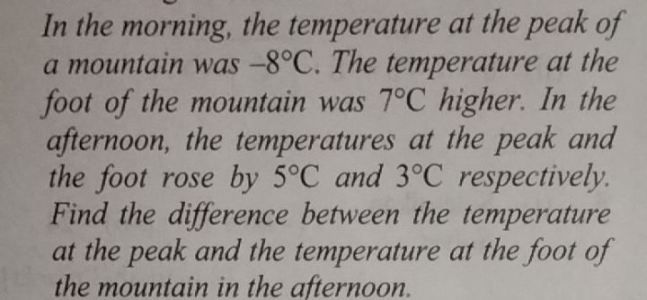 In the morning, the temperature at the peak of 
a mountain was -8°C. The temperature at the 
foot of the mountain was 7°C higher. In the 
afternoon, the temperatures at the peak and 
the foot rose by 5°C and 3°C respectively. 
Find the difference between the temperature 
at the peak and the temperature at the foot of 
the mountain in the afternoon.