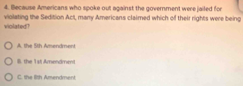 Because Americans who spoke out against the government were jailed for
violating the Sedition Act, many Americans claimed which of their rights were being
violated?
A. the 5th Amendment
B. the 1st Amendment
C. the 8th Amendment