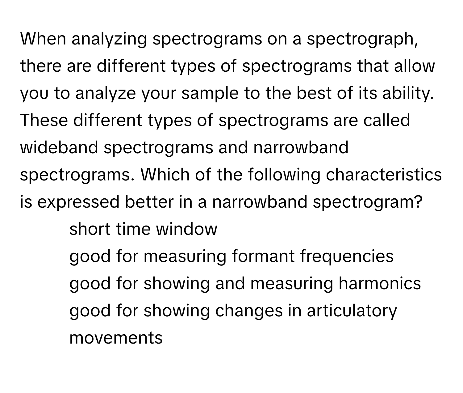 When analyzing spectrograms on a spectrograph, there are different types of spectrograms that allow you to analyze your sample to the best of its ability. These different types of spectrograms are called wideband spectrograms and narrowband spectrograms. Which of the following characteristics is expressed better in a narrowband spectrogram?

1) short time window 
2) good for measuring formant frequencies 
3) good for showing and measuring harmonics 
4) good for showing changes in articulatory movements