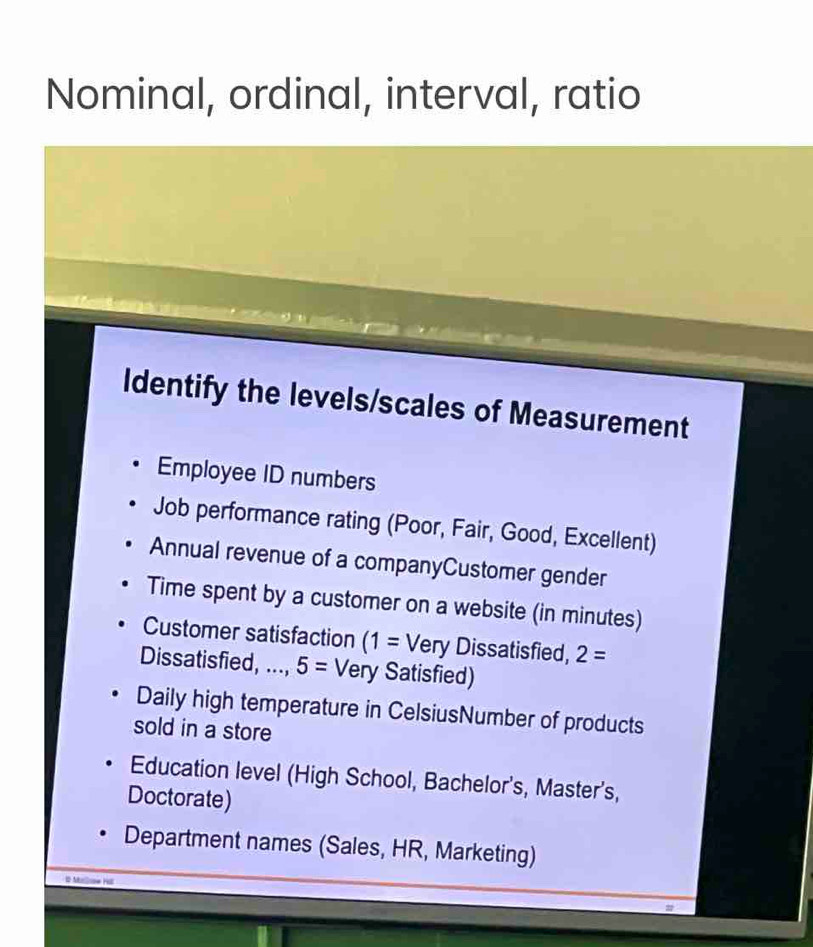 Nominal, ordinal, interval, ratio 
Identify the levels/scales of Measurement 
Employee ID numbers 
Job performance rating (Poor, Fair, Good, Excellent) 
Annual revenue of a companyCustomer gender 
Time spent by a customer on a website (in minutes) 
Customer satisfaction (1=Very Dissatisfied, 2=
Dissatisfied, ..., 5= Very Satisfied) 
Daily high temperature in CelsiusNumber of products 
sold in a store 
Education level (High School, Bachelor's, Master's, 
Doctorate) 
Department names (Sales, HR, Marketing) 
M se H