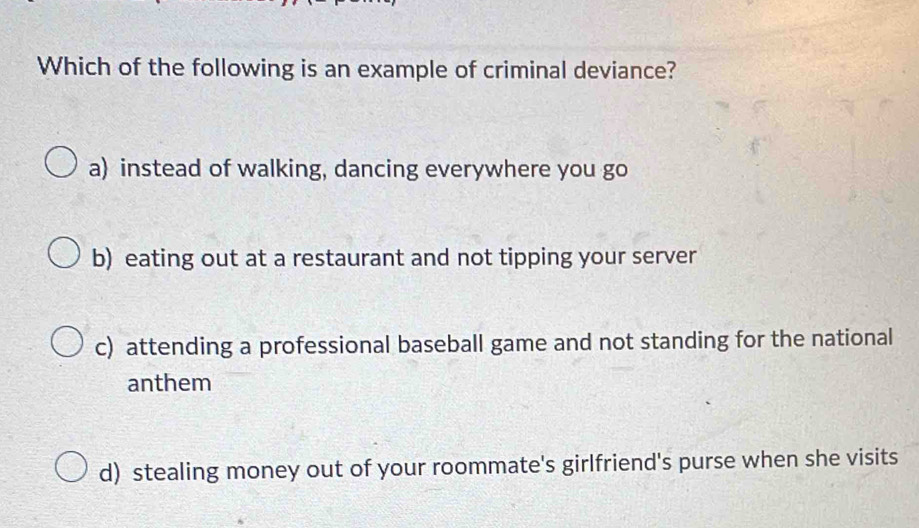 Which of the following is an example of criminal deviance?
a) instead of walking, dancing everywhere you go
b) eating out at a restaurant and not tipping your server
c) attending a professional baseball game and not standing for the national
anthem
d) stealing money out of your roommate's girlfriend's purse when she visits