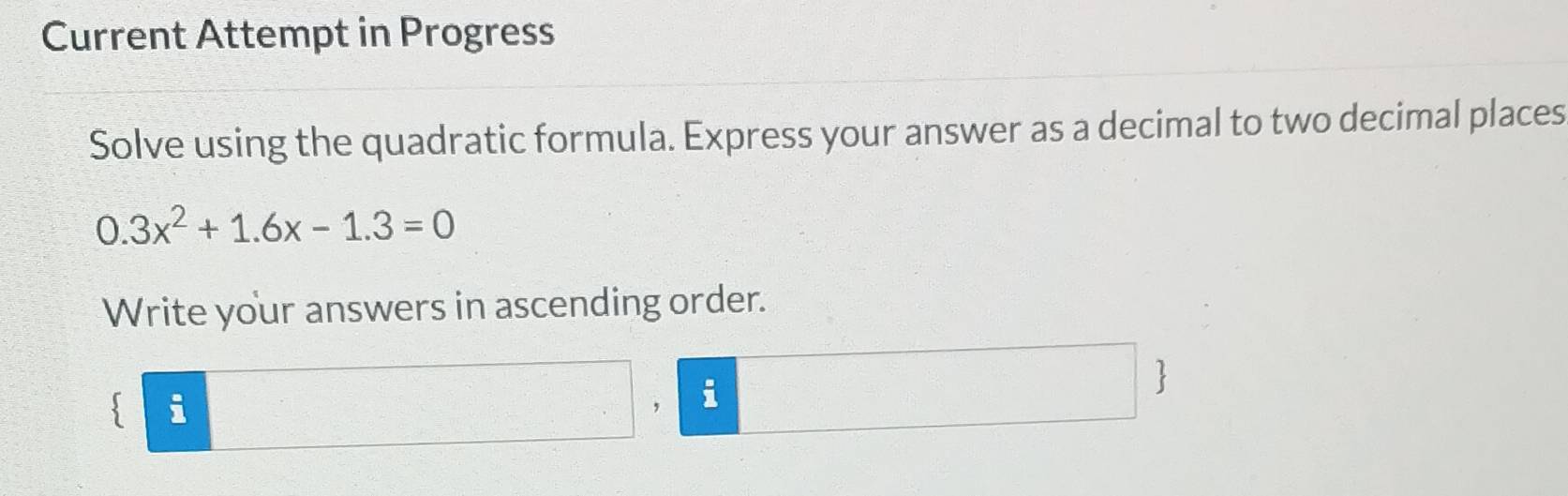 Current Attempt in Progress 
Solve using the quadratic formula. Express your answer as a decimal to two decimal places
0.3x^2+1.6x-1.3=0
Write your answers in ascending order. 
3 i 
， i 
1 