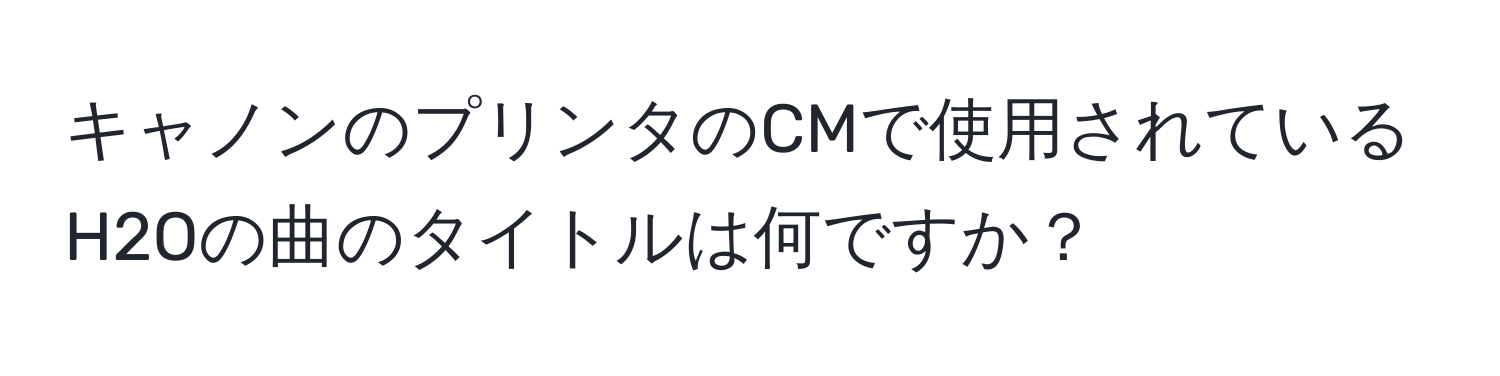 キャノンのプリンタのCMで使用されているH2Oの曲のタイトルは何ですか？