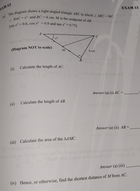 Am 13
EXAM 13
) The diagram shows a right-angled triangle ABC in which ∠ ABC=90°,
∠ BAC=x° and BC=6cm.M is the midpoint of AB.
[sin x°=0.6,cos x°=0.8 and tan x°=0.75]
(Diagram NOT to scale)
(i) Calculate the length of AC.
Answer (a) (i) AC= _
(ii) Calculate the length of AB.
Answer (a) (ii) AB= _
(iii) Calculate the area of the △ AMC.
Answer (a) (iii)_
(iv) Hence, or otherwise, find the shortest distance of M from AC.