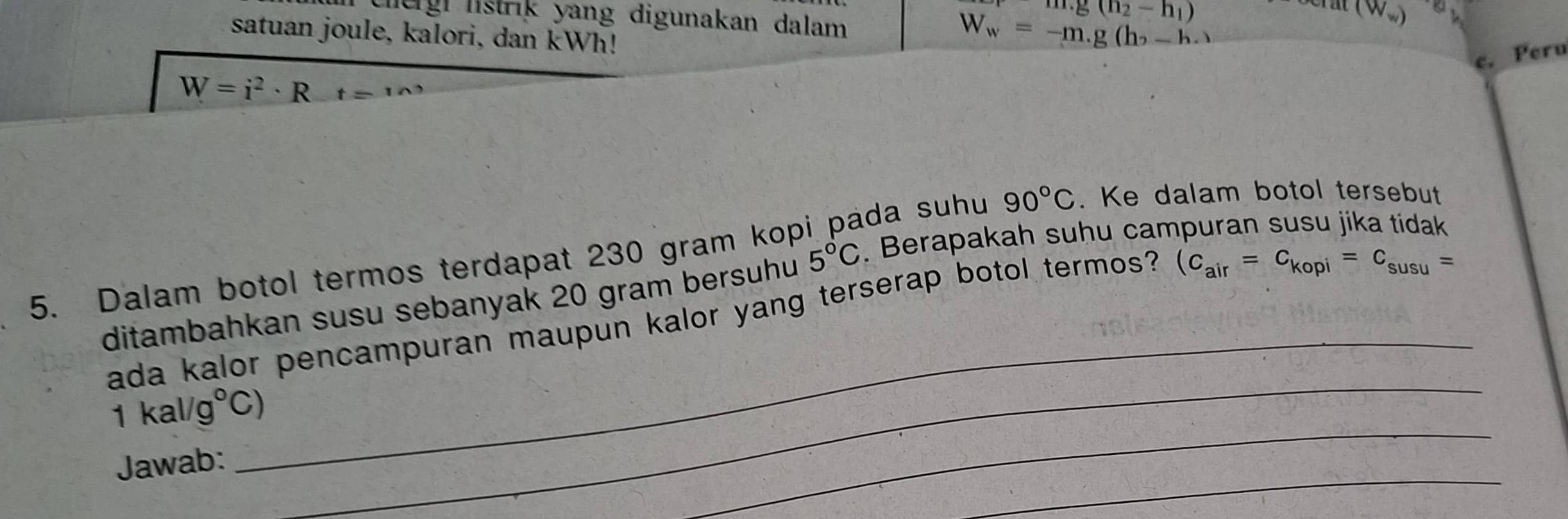 m.g(h_2-h_1)
(W_w)
ergi listrik yang digunakan dalam . 
satuan joule, kalori, dan kWh!
W_w=-m.g(h_2-h_.)
c. Peru
W=i^2· Rt=120
5. Dalam botol termos terdapat 230 gram kop da suhu 90°C. Ke dalam botol tersebut 
_ 
ditambahkan susu sebanyak 20 gram bersuhu 5°C. Berapakah suhu campuran susu jika tidak 
_ 
ada kalor pencampuran maupun kalor yang terserap botol termos?
(c_air=c_kopi=c_susu=
_
1kal/g°C)
_ 
Jawab: