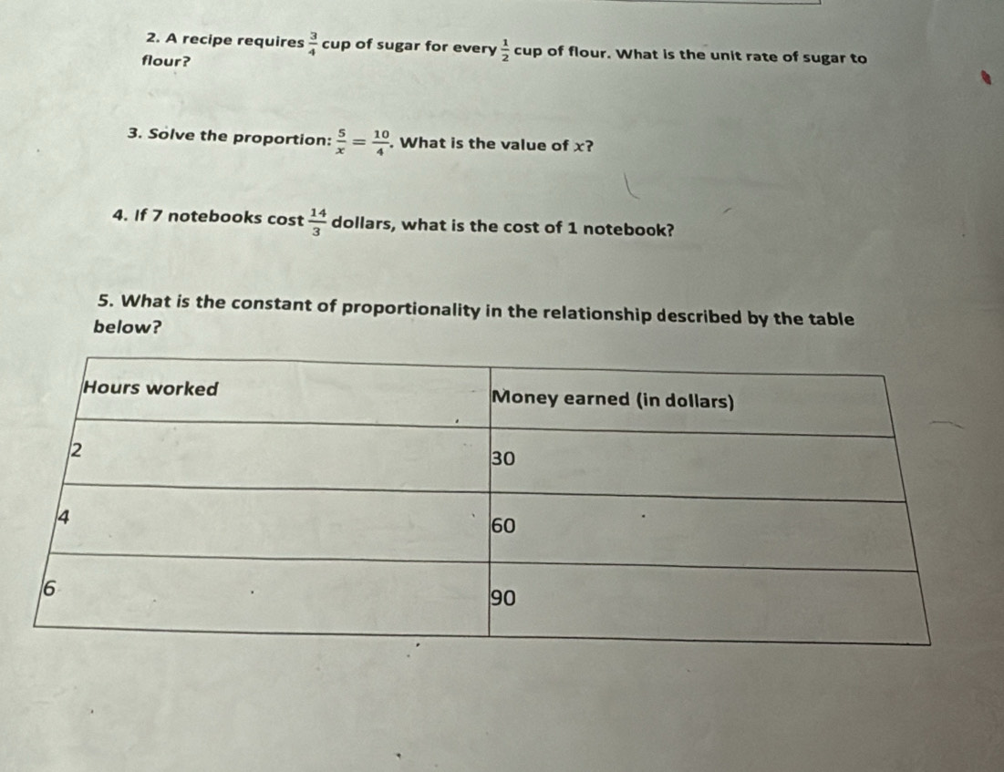 A recipe requires  3/4 cup of sugar for every  1/2  cup of flour. What is the unit rate of sugar to 
flour? 
3. Solve the proportion:  5/x = 10/4 . What is the value of x? 
4. If 7 notebooks cost  14/3  dollars, what is the cost of 1 notebook? 
5. What is the constant of proportionality in the relationship described by the table 
below?