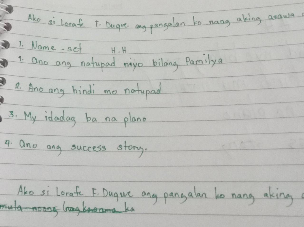 Ako si Lorak F. Dugue ang pangalan to nang aking asawa 
1. Name- set 
H. H 
1. ano any natupad nigo bilang Pamilya 
2. Ano any hindi mo natupad 
3. My idadag ba na plano 
9. ano ang success story. 
Ako si lorafe F. Dugue any pangalan ke nang aking 
K