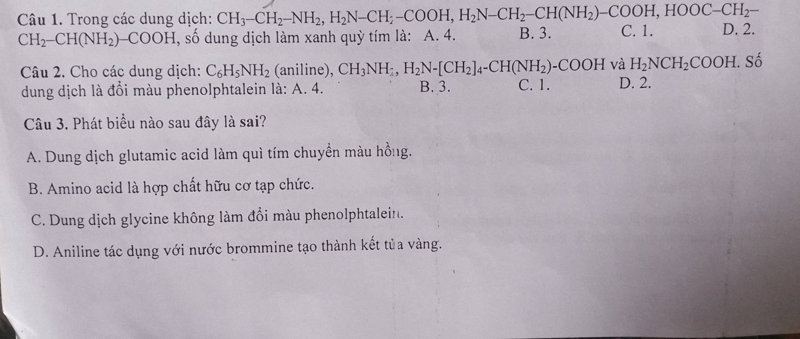 Trong các dung dịch: CH_3-CH_2-NH_2, H_2N-CH_2-COOH, H_2N-CH_2-CH(NH_2)-COOH, HOOC-CH_2- D. 2.
CH_2-CH(NH_2)-COOH, , số dung dịch làm xanh quỳ tím là: A. 4. B. 3.
C. 1.
Câu 2. Cho các dung dịch: C_6H_5NH_2 (aniline), CH_3NH_2, H_2N-[CH_2]_4-CH(NH_2)-COOH và H_2NCH_2COOH.Shat o
dung dịch là đổi màu phenolphtalein là: A. 4. B. 3.
C. 1. D. 2.
Câu 3. Phát biểu nào sau đây là sai?
A. Dung dịch glutamic acid làm quì tím chuyển màu hồng.
B. Amino acid là hợp chất hữu cơ tạp chức.
C. Dung dịch glycine không làm đổi màu phenolphtalein.
D. Aniline tác dụng với nước brommine tạo thành kết tủa vàng.