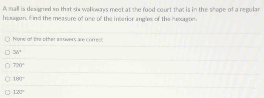 A mall is designed so that six walkways meet at the food court that is in the shape of a regular
hexagon. Find the measure of one of the interior angles of the hexagon.
None of the other answers are correct
36°
720°
180°
120°