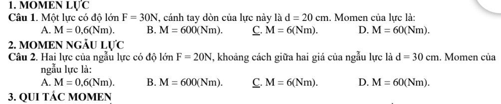 MOMEN LU'C
Câu 1. Một lực có độ 1onF=30N , cánh tay dòn của lực này là d=20cm. Momen của lực là:
A. M=0,6(Nm). B. M=600(Nm). C. M=6(Nm). D. M=60(Nm). 
2. MOMEN NGÃU LU'C
Câu 2. Hai lực của ngẫu lực có độ lớn F=20N T, khoảng cách giữa hai giá của ngẫu lực là d=30cm. . Momen của
ngẫu lực là:
A. M=0,6(Nm). B. M=600(Nm). C. M=6(Nm). D. M=60(Nm). 
3. QUI TÄC MOMEN